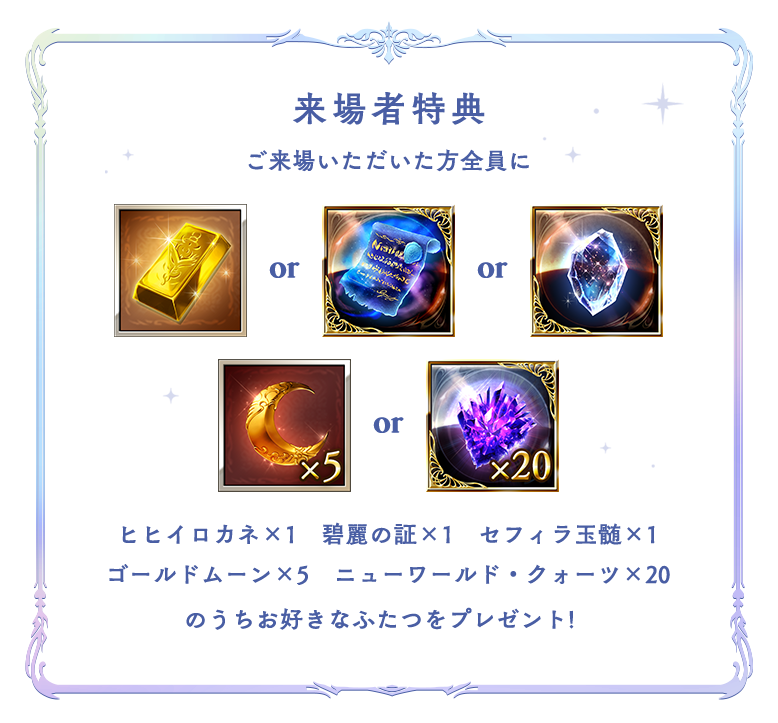 来場者特典 ご来場いただいた方全員に ヒヒイロカネ×1 碧麗の証×1 セフィラ玉髄×1 ゴールドムーン×5 ニューワールド・クォーツ×20 のうちお好きなふたつをプレゼント!